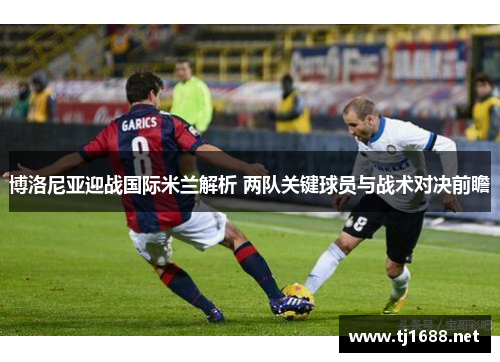 博洛尼亚迎战国际米兰解析 两队关键球员与战术对决前瞻