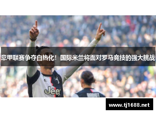 意甲联赛争夺白热化！国际米兰将面对罗马竞技的强大挑战