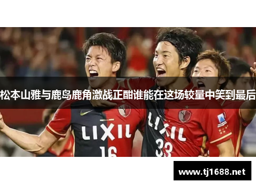 松本山雅与鹿岛鹿角激战正酣谁能在这场较量中笑到最后
